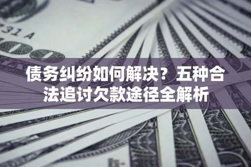 济南债务纠纷如何解决？五种合法追讨欠款途径全解析