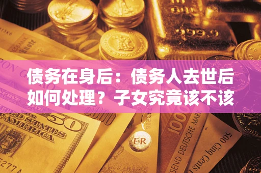 济南债务在身后：债务人去世后如何处理？子女究竟该不该还钱？