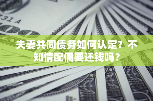 济南夫妻共同债务如何认定？不知情配偶要还钱吗？