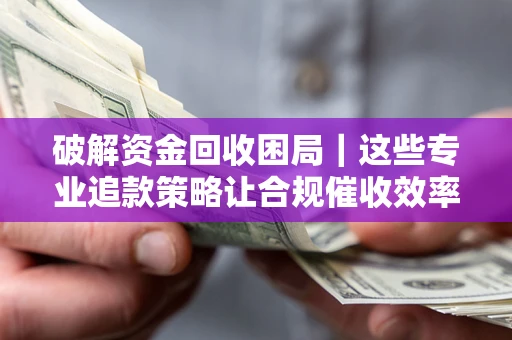 济南破解资金回收困局｜这些专业追款策略让合规催收效率翻倍