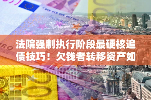 济南法院强制执行阶段最硬核追债技巧！欠钱者转移资产如何破解？