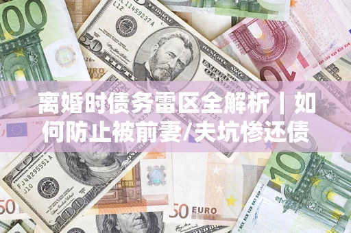 济南离婚时债务雷区全解析｜如何防止被前妻/夫坑惨还债？