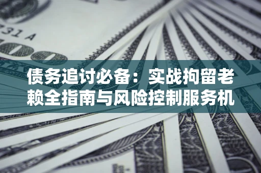 济南债务追讨必备：实战拘留老赖全指南与风险控制服务机构推荐